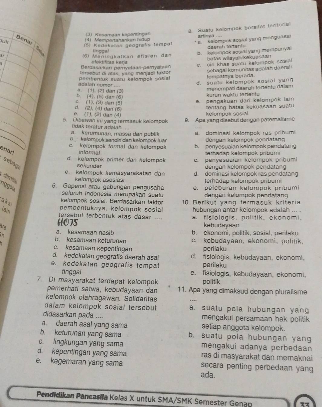 Suatu kelompok bersifat teritorial
(3) Kesamaan kepentingan artinya
Benar
Juk
(4) Mempertahankan hidup
(5) Kedekatan geografis tempat * a. kelompok sosial yang menguasai
e
tinggal daerah tertentu
b. kelompok sosial yang mempunyai
ar (6) Meningkatkan efisien dan
batas wilayah/kekuasaan
efektifitas kerja
Berdasarkan pernyataan-pernyataan c. ciri khas suatu kelompok sosial
tersebut di atas, yang menjadi faktor sebagai komunitas adalah daerah
pembentuk suatu kelompok sosial tempatnya berada.
adalah nomor ....
d. suatu kelompok sosial yang
a. (1), (2) dan (3)
menempati daerah tertentu dalam
b. (4), (5) dan (6)
kurun waktu tertentu
c. (1), (3) dan (5)
e. pengakuan dari kelompok lain
d. (2), (4) dan (6)
tentang batas kekuasaan suatu
e. (1), (2) dan (4) kelompok sosial
_
5. Dibawah ini yang termasuk kelompok 9. Apa yang disebut dengan paternalisme
tidak teratur adalah ....
a. kerumunan, massa dan publik a. dominasi kelompok ras pribumi
b kelompok sendiri dan kelompok luar dengan kelompok pendatang
c. kelompok formal dan kelompok b. penyesuaian kelompok pendatang
enar!
informal terhadap kelompok pribumi
d. kelompok primer dan kelompok c. penyesuaian kelompok pribumi
sebaga
sekunder dengan kelompok pendatang
e. kelompok kemasyarakatan dan d. dominasi kelompok ras pendatang
dimilã
kelompok asosiasi terhadap kelompok pribumi
nggola
6. Gapensi atau gabungan pengusaha e. peleburan kelompok pribumi
seluruh Indonesia merupakan suatu dengan kelompok pendatang
aksi
kelompok sosial. Berdasarkan faktor 10. Berikut yang termasuk kriteria
lain
pembentuknya, kelompok sosial hubungan antar kelompok adalah ... .
tersebut terbentuk atas dasar .... a. fisiologis, politik, ekonomi,
ara
HOTS kebudayaan
in
a. kesamaan nasib b. ekonomi, politik, sosial, perilaku
b. kesamaan keturunan c. kebudayaan, ekonomi, politik,
c. kesamaan kepentingan perilaku
d. kedekatan geografis daerah asal d. fisiologis, kebudayaan, ekonomi,
e. kedekatan geografis tempat perilaku
tinggal e. fisiologis, kebudayaan, ekonomi,
7. Di masyarakat terdapat kelompok politik
pemerhati satwa, kebudayaan dan 11. Apa yang dimaksud dengan pluralisme
kelompok olahragawan. Solidaritas
dalam kelompok sosial tersebut a. suatu pola hubungan yang
didasarkan pada .... mengakui persamaan hak politik
a. daerah asal yang sama setiap anggota kelompok.
b. keturunan yang sama b. suatu pola hubungan yang
c. lingkungan yang sama mengakui adanya perbedaan
d. kepentingan yang sama ras di masyarakat dan memaknai
e. kegemaran yang sama secara penting perbedaan yang
ada.
Pendidikan Pancasila Kelas X untuk SMA/SMK Semester Genap
zz