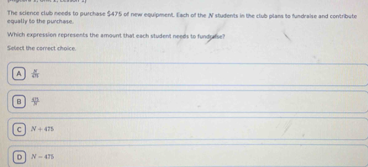 The science club needs to purchase $475 of new equipment. Each of the N students in the club plans to fundraise and contribute
equally to the purchase.
Which expression represents the amount that each student needs to fundraise?
Select the correct choice.
A  N/475 
B  475/N 
C N+475
D N-475