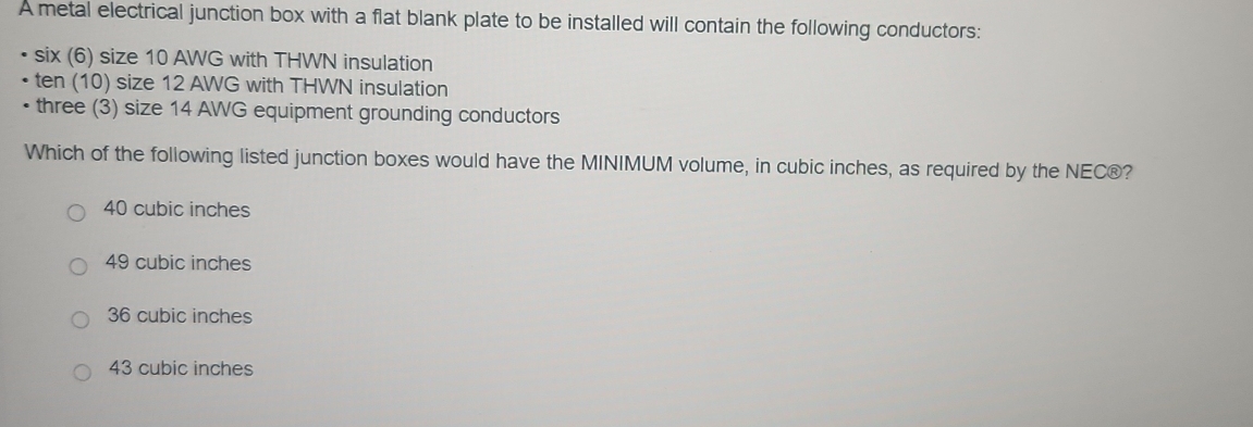 A metal electrical junction box with a flat blank plate to be installed will contain the following conductors:
six (6) size 10 AWG with THWN insulation
ten (10) size 12 AWG with THWN insulation
three (3) size 14 AWG equipment grounding conductors
Which of the following listed junction boxes would have the MINIMUM volume, in cubic inches, as required by the NEC®?
40 cubic inches
49 cubic inches
36 cubic inches
43 cubic inches