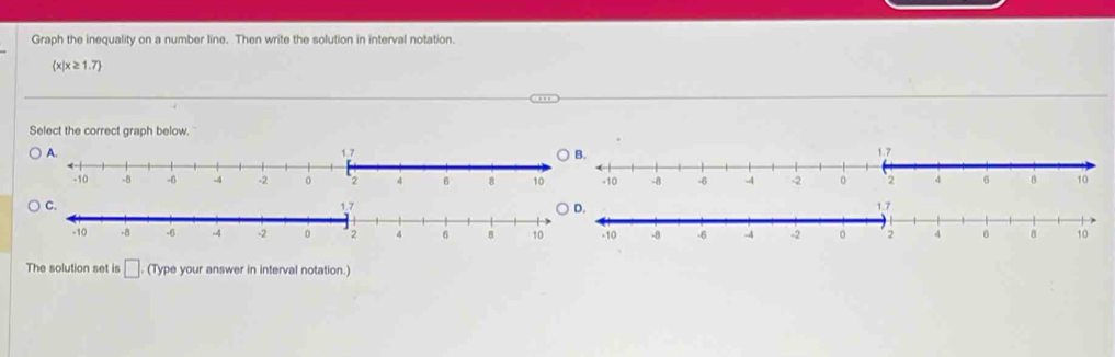 Graph the inequality on a number line. Then write the solution in interval notation.
 x|x≥ 1.7
Select the correct graph below. 


The solution set is □ (Type your answer in interval notation.)