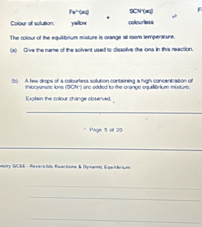 Fe³(aq) SCN (aq) 
F 
+ 
Colour of solution: yellow colourless 
The colour of the equilibrium mixture is orange at room temperature. 
(a) Give the name of the solvent used to dissolve the ions in this reaction. 
(b) A few drops of a colourless solution containing a high concentration of 
thiocyanate ions (SCN-) are added to the orange equilibrium mixture. 
Explain the colour change observed. 
_ 
Page 5 of 20 
_ 
__ 
histry GCSE - Reversible Reactions & Dynamic Equilibrium 
_ 
_ 
_