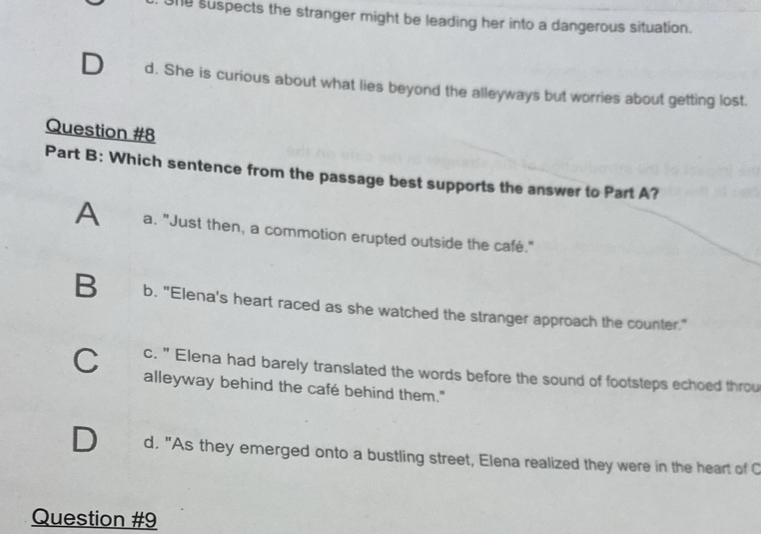 1e suspects the stranger might be leading her into a dangerous situation.
d. She is curious about what lies beyond the alleyways but worries about getting lost.
Question #8
Part B: Which sentence from the passage best supports the answer to Part A?
A a. "Just then, a commotion erupted outside the café."
B b. "Elena's heart raced as she watched the stranger approach the counter."
c. " Elena had barely translated the words before the sound of footsteps echoed throu
C alleyway behind the café behind them."
a d. "As they emerged onto a bustling street, Elena realized they were in the heart of C
Question #9