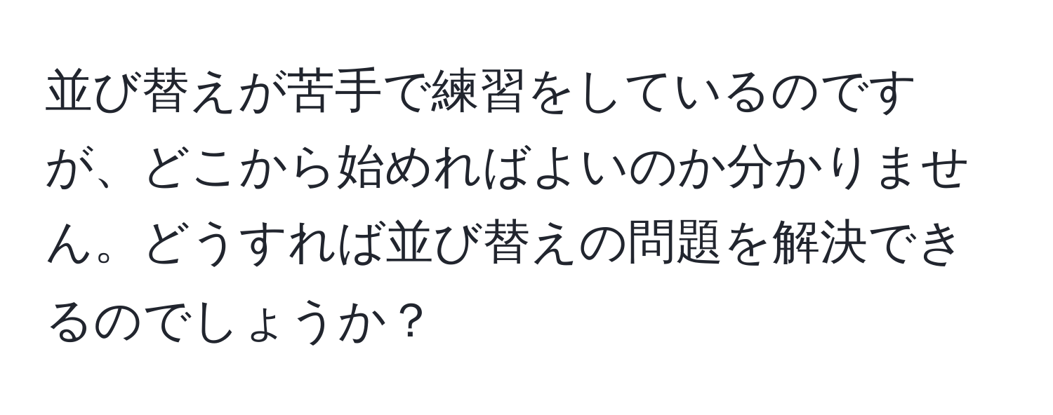 並び替えが苦手で練習をしているのですが、どこから始めればよいのか分かりません。どうすれば並び替えの問題を解決できるのでしょうか？