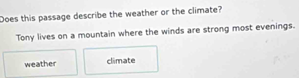 Does this passage describe the weather or the climate?
Tony lives on a mountain where the winds are strong most evenings.
weather climate