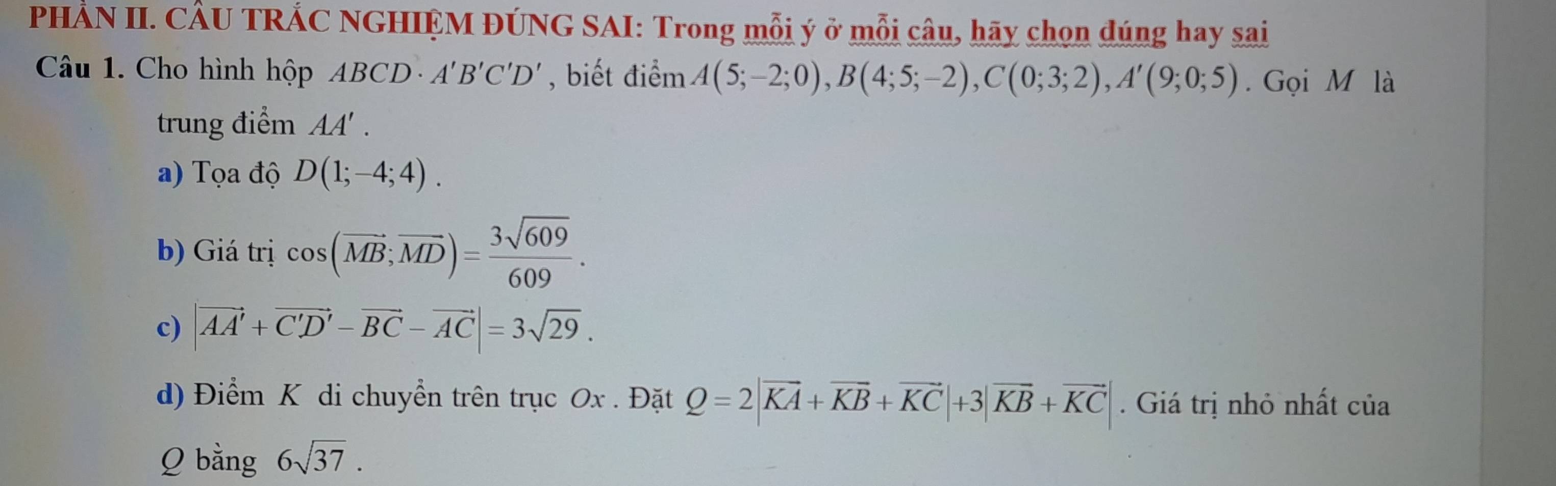 PHẢN II. CÂU TRÁC NGHIỆM ĐÚNG SAI: Trong mỗi ý ở mỗi câu, hãy chọn dúng hay sai
Câu 1. Cho hình hộp ABCD· A'B'C'D' , biết điểm A(5;-2;0), B(4;5;-2), C(0;3;2), A'(9;0;5). Gọi M là
trung điểm AA'.
a) Tọa độ D(1;-4;4).
b) Giá trị cos (vector MB;vector MD)= 3sqrt(609)/609 .
c) |vector AA'+vector C'D'-vector BC-vector AC|=3sqrt(29). 
d) Điểm K di chuyển trên trục Ox. Đặt Q=2|vector KA+vector KB+vector KC|+3|vector KB+vector KC|. Giá trị nhỏ nhất của
Q bằng 6sqrt(37).