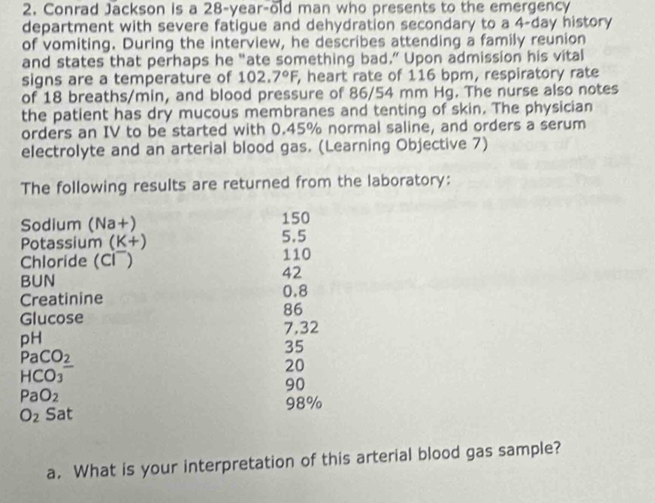 Conrad Jackson is a 28-year-old man who presents to the emergency 
department with severe fatigue and dehydration secondary to a 4-day history 
of vomiting. During the interview, he describes attending a family reunion 
and states that perhaps he “ate something bad.” Upon admission his vital 
signs are a temperature of 102.7°F , heart rate of 116 bpm, respiratory rate 
of 18 breaths/min, and blood pressure of 86/54 mm Hg. The nurse also notes 
the patient has dry mucous membranes and tenting of skin. The physician 
orders an IV to be started with 0.45% normal saline, and orders a serum 
electrolyte and an arterial blood gas. (Learning Objective 7) 
The following results are returned from the laboratory: 
Sodium (Na+) 150
Potassium (K+) 5.5
Chloride (Cl¯)
110
BUN
42
Creatinine
0.8
86
Glucose
7,32
pH
35
Pa CO_2
20
HC O_3
90
PaO_2
98%
O_2 Sat 
a. What is your interpretation of this arterial blood gas sample?