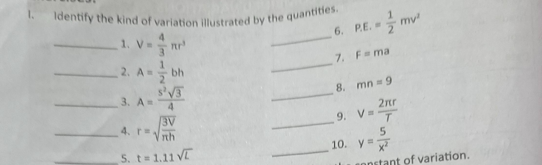 Identify the kind of variation illustrated by the quantities. 
6. P.E.= 1/2 mv^2
_1. V= 4/3 π r^3
_ 
_ 
_7. F=ma
_2. A= 1/2 bh
_3. A= s^2sqrt(3)/4 
_ 
8. mn=9
_9. V= 2π r/T 
_4. r=sqrt(frac 3V)π h
_10. y= 5/x^2 
_5. t=1.11sqrt(L)
stant of variation.