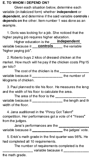 TO WHOM I DEPEND ON? 
Given each situation below, determine each 
variable (in italicized form) whether independent or 
dependent, and determine if the said variable controls 
depend's on the other. Item number 1 was done as an 
exa mple . 
1. Doris was looking for a job. She noticed that the 
higher paying job requires higher education. 
Higher education is the independent 
variable because it controls_____ the variable 
“higher paying job”. 
2. Roberto buys 2 kilos of dressed chicken at the 
market. How much will he pay if the chicken costs Php15
per kilo? 
The cost of the chicken is the_ 
_ 
variable because it the number of 
kilograms of chicken. 
3. Paul planned to tile his floor. He measures the leng 
and the width of his floor to calculate the area. 
The area of the floor is the 
_ 
variable because it _the length and th 
width of the floor. 
4. Jana auditioned in the “Pinoy Got Talent” 
competition. Her performances got a vote of 4 “Yeses” 
from the judges. 
Jana's performances are the_ 
variable because it _the judges' vote. 
5. Erick's math grade in the first quarter was 98%. He 
had completed all 10 requirements. 
The number of requirements completed is the 
_ 
variable because it_ 
the math grade.