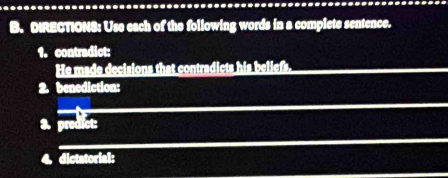 DIRECTIONS: Use each of the following words in a complete sentence. 
1. contradict: 
He made decisions that contradicts his beliefs. 
2. benediction: 
3. predict: 
dictatorial: