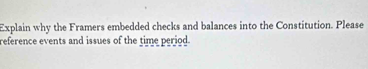 Explain why the Framers embedded checks and balances into the Constitution. Please 
reference events and issues of the time period.