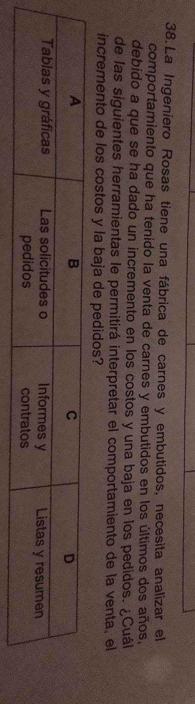 La Ingeniero Rosas tiene una fábrica de carnes y embutidos, necesita analizar el 
comportamiento que ha tenido la venta de carnes y embutidos en los últimos dos años, 
debido a que se ha dado un incremento en los costos y una baja en los pedidos. ¿Cuál 
de las siguientes herramientas le permitirá interpretar el comportamiento de la venta, el 
incremento de los costos y la baja de pedidos?