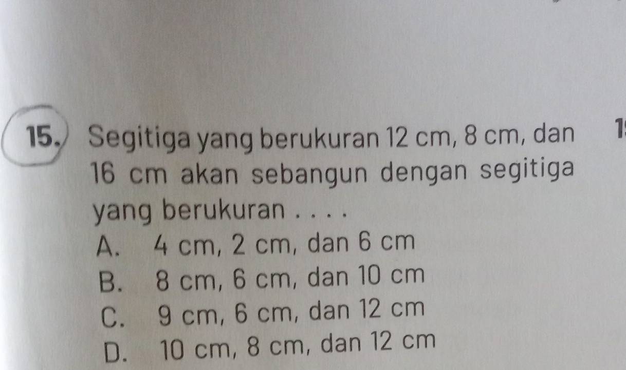 15.) Segitiga yang berukuran 12 cm, 8 cm, dan 1
16 cm akan sebangun dengan segitiga
yang berukuran . . . .
A. 4 cm, 2 cm, dan 6 cm
B. 8 cm, 6 cm, dan 10 cm
C. 9 cm, 6 cm, dan 12 cm
D. 10 cm, 8 cm, dan 12 cm