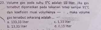 Volume gas pada suhu 0°C adalah 10 liter. Jika gas
tersebut dipanaskan pada tekanan tetap sampai 91°C
dan koefisien muai volumenya — , maka volume
gas tersebut sekarang adalah ...
a. 133,33 liter c. 1,33 liter
b. 13,33 liter d. 0,13 liter