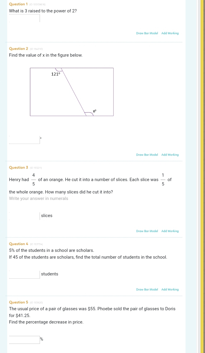 (ID 10009616)
What is 3 raised to the power of 2?
Draw Bar Model Add Working
Question 2 (ID 154010)
Find the value of x in the figure below.
_ 
Draw Bar Model Add Working
Question 3 (ID 153211)
Henry had  4/5  of an orange. He cut it into a number of slices. Each slice was  1/5  of
the whole orange. How many slices did he cut it into?
Write your answer in numerals
slices
Draw Bar Model Add Working
Question 4 ID 153704
5% of the students in a school are scholars.
If 45 of the students are scholars, find the total number of students in the school.
□ students
Draw Bar Model Add Working
Question 5 (ID 153820)
The usual price of a pair of glasses was $55. Phoebe sold the pair of glasses to Doris
for $41.25
Find the percentage decrease in price.
□ %