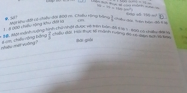 -1500(cm)=15m
Đap số: 0 Diện tích thực tế của mảnh vuan la 10* 15=150(m^2)
Đáp số 150m^2
9. Số? 
Một khu đất cô chiều dài 800 m. Chiều rộng bằng
1:8 000 chiều rộng khu đất là cm.  3/5  chiều dài. Trên bản đồ tí lệ 
10. Một mảnh ruộng hình chữ nhật được vẽ trên bản độ tì lệ 1:800 c ó chiều dài là
6 cm, chiều rộng bằng  2/3  chiều dài, Hỏi thực tế mảnh ruộng đó có diện tích là bao U 
nhiêu mét vuông? 
Bài giải 
_ 
_ 
_ 
_ 
_ 
_