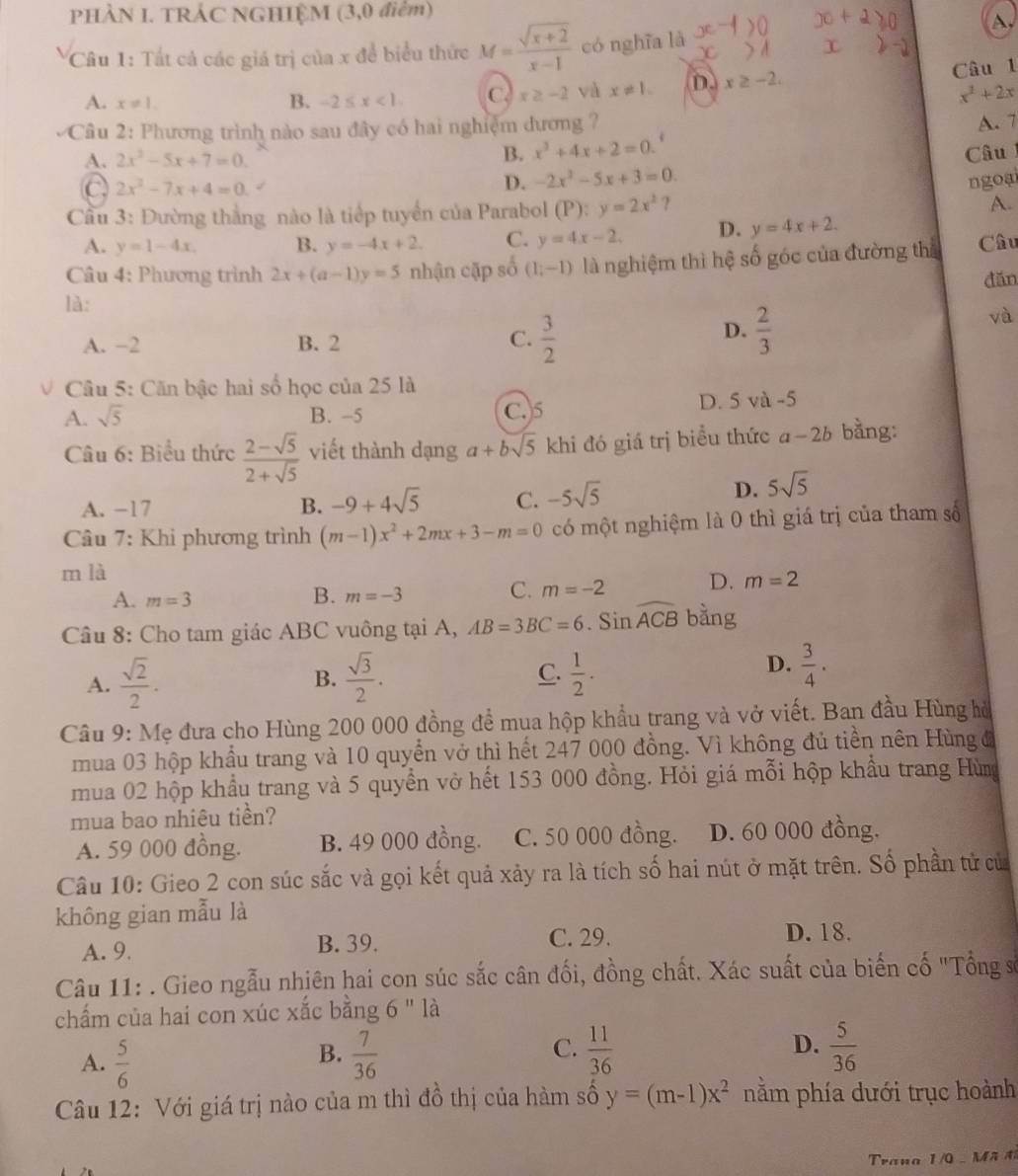 PHÀN I. TRẢC NGHIỆM (3,0 điểm)
A
Câu 1: Tất cả các giá trị của x đề biểu thức M= (sqrt(x+2))/x-1  có nghĩa là
C
A. x!= 1. B. -2≤ x<1. C. x≥ -2 và x!= 1. D. x≥ -2.
Câu 1
x^2+2x
Câu 2: Phương trình nào sau đây có hai nghiệm đương ?
A. 7
A. 2x^2-5x+7=0. B. x^3+4x+2=0.^4 Câu
a 2x^2-7x+4=0
D. -2x^2-5x+3=0. ngoại
Cầu 3: Đường thắng nào là tiếp tuyển của Parabol (P):y=2x^2 ? A.
A. y=1-4x. B. y=-4x+2. C. y=4x-2, D. y=4x+2.
Câu 4: Phương trình 2x+(a-1)y=5 nhận cặp số (1,-1) là nghiệm thì hệ số góc của đường thể Câu
đăn
là:
A. −2 B. 2 C.  3/2 
D.  2/3 
và
Câu 5: Căn bậc hai số học của 25 là
A. sqrt(5) B. -5 C.5 D. 5 và -5
Câu 6: Biểu thức  (2-sqrt(5))/2+sqrt(5)  viết thành dạng a+bsqrt(5) khi đó giá trị biểu thức 2 1-26 bằng:
A. −17 B. -9+4sqrt(5) C. -5sqrt(5)
D. 5sqrt(5)
Câu 7: Khi phương trình (m-1)x^2+2mx+3-m=0 có một nghiệm là 0 thì giá trị của tham số
m là
A. m=3
B. m=-3 C. m=-2 D. m=2
Câu 8: Cho tam giác ABC vuông tại A, AB=3BC=6. Sin widehat ACB bằng
D.
A.  sqrt(2)/2 . B.  sqrt(3)/2 . C.  1/2 .  3/4 ·
Câu 9: Mẹ đưa cho Hùng 200 000 đồng để mua hộp khẩu trang và vở viết. Ban đầu Hùng hò
mua 03 hộp khẩu trang và 10 quyển vở thì hết 247 000 đồng. Vì không đủ tiền nên Hùng đ
mua 02 hộp khẩu trang và 5 quyền vở hết 153 000 đồng. Hỏi giá mỗi hộp khẩu trang Hùng
mua bao nhiêu tiền?
A. 59 000 đồng. B. 49 000 đồng. C. 50 000 đồng. D. 60 000 đồng.
Câu 10: Gieo 2 con súc sắc và gọi kết quả xảy ra là tích số hai nút ở mặt trên. Số phần tử củ
không gian mẫu là
A. 9. B. 39. C. 29. D. 18.
Câu 11: . Gieo ngẫu nhiên hai con súc sắc cân đối, đồng chất. Xác suất của biến cố "Tổng số
chẩm của hai con xúc xắc bằng 6'' là
A.  5/6   7/36   11/36  D.  5/36 
B.
C.
Câu 12: Với giá trị nào của m thì đồ thị của hàm số y=(m-1)x^2 nằm phía dưới trục hoành
Trana 1/0 -  M ã đ