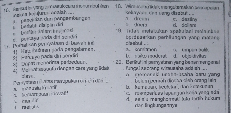 Berikut ini yang termasuk cara menumbuhkan 18. Wirausaha tidak mengutamakan pencapaian
makna kejujuran adalah ....
kekayaan dan uang disebut ....
a. penelitian dan pengembangan a. dream c. destiny
b. berlatih disiplin diri b. doers d. dollars
c. berfikir dalam imajinasi 19. Tidak melakukan spekulasi molainkan
d. percaya pada diri sendiri berdasarkan perhitungan yang matang
17. Perhatikan pernyataan di bawah ini! disebut ....
1) Keterbukaan pada pengalaman. a. komitmen c. umpan balik
2) Percaya pada diri sendiri. b. risiko moderat d. objektivitas
3) Dapat menerima perbedaan. 20. Berikut ini pernyataan yang benar mengenai
4) Melihat sesuatu dengan cara yang üdak . fungsi seorang wirausaha adalah ....
biasa. a. memasuki usaha-ùsaha baru yang
Pemyataan di atas merupakan ciri-ciri dari ...: belum pernäh dicoba oieh orang lain
a. manusia kreatif b. kemauan, keuletan, dan ketekunan
b. kemampuan inovatif c. memperluas lapangan kerja yang ada
c. mandir! d. selalu menghormati tata tertib hukum
d. realistis dan lingkungannya