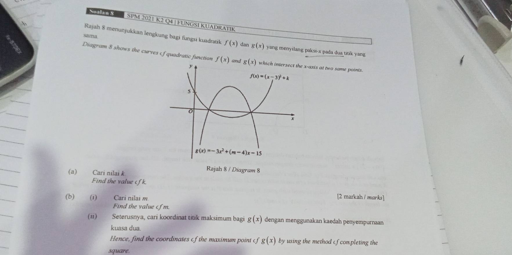 SS  SPM 2021 K2 Q4 | FUNGSI KUADRATIK
 
sama
Rajah 8 menunjukkan lengkung bagi fungsi kuadratik f(x) dan g(x) yang menyilang paksi-x pada dua titik yang
Diagram 8 shows the curves cf quadratic function f(x) andaxis at two same points.
(a) Cari nilai k
Rajah 8 / Diagram 8
Find the value cfk.
(b) (i) Cari nilai m. [2 markah / marks]
Find the value cfm.
(ii) Seterusnya, cari koordinat titik maksimum bagi g(x) dengan menggunakan kaedah penyempurnaan
kuasa dua.
Hence, find the coordinates of the maximum point cf g(x) by using the method cfcompleting the
square.