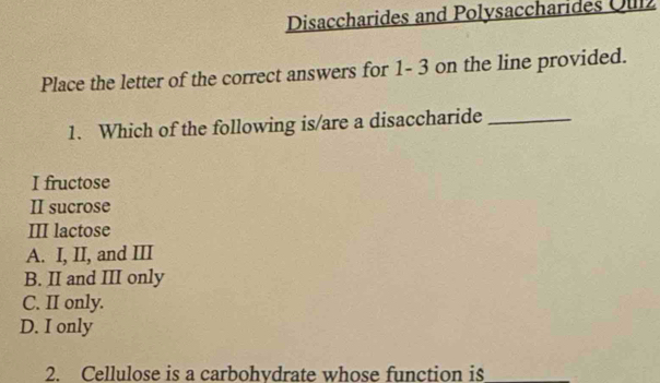 Disaccharides and Polysaccharides Oulz
Place the letter of the correct answers for 1- 3 on the line provided.
1. Which of the following is/are a disaccharide_
I fructose
II sucrose
III lactose
A. I, II, and III
B. II and III only
C. II only.
D. I only
2. Cellulose is a carbohvdrate whose function is_