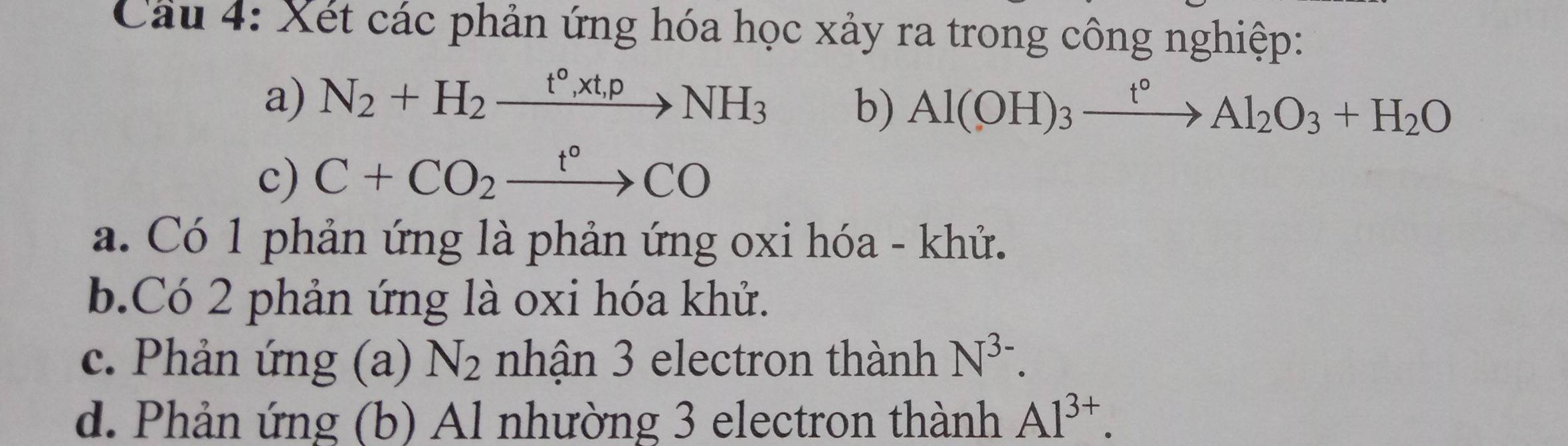 Cầu 4: Xét các phản ứng hóa học xảy ra trong công nghiệp: 
a) N_2+H_2xrightarrow t°,xt,pNH_3
b) Al(OH)_3xrightarrow t°Al_2O_3+H_2O
c) C+CO_2xrightarrow t°CO
a. Có 1 phản ứng là phản ứng oxi hóa - khử. 
b. Có 2 phản ứng là oxi hóa khử. 
c. Phản ứng (a) N_2 nhận 3 electron thành N^(3-). 
d. Phản ứng (b) Al nhường 3 electron thành Al^(3+).