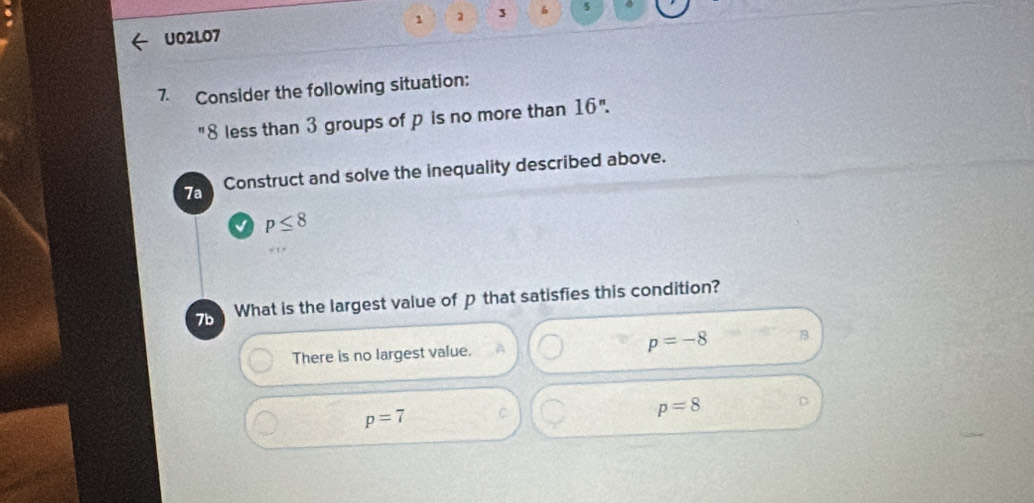 U02L07 1 2 3 5
7. Consider the following situation:
"8 less than 3 groups of p is no more than 16''. 
7a Construct and solve the inequality described above.
p≤ 8
7b What is the largest value of p that satisfies this condition?
There is no largest value. p=-8 B
p=7 C
p=8