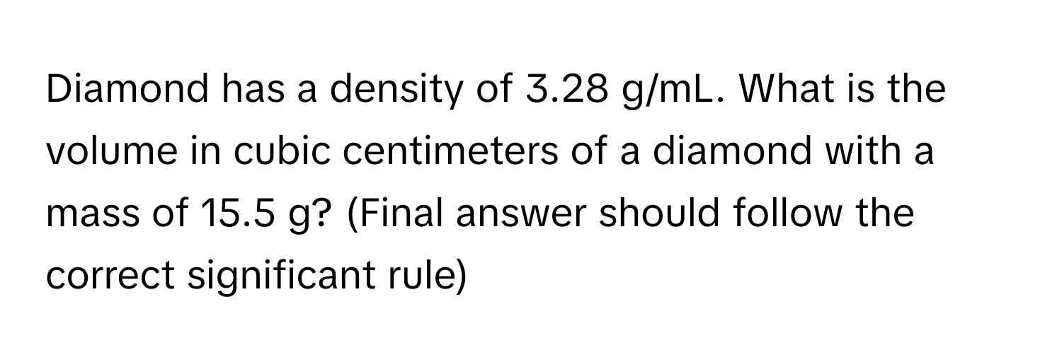 Diamond has a density of 3.28 g/mL. What is the volume in cubic centimeters of a diamond with a mass of 15.5 g? (Final answer should follow the correct significant rule)