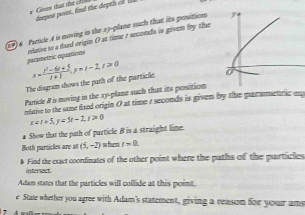 Given that the cro 
deepest point, find the depth of 
(9 6 Particle A is moving in the xy -plane such that its position 
relative to a fixed origin 0 at time 1 seconds is given by the 
parametric equations
x= (t^3-6t+5)/t+1 , y=t-2, t≥slant 0
The diagram shows the path of the particle 
Particle B is moving in the xy -plane such that its position 
relative to the same fixed origin 0 at time 1 seconds is given by the parametric ex
x=t+5, y=5t-2, t≥slant 0
# Show that the path of particle B is a straight lime. 
Both particles are at (5,-2) when t=0. 
b Find the exact coordinates of the other point where the paths of the particles 
intersect. 
Adam states that the particles will collide at this point. 
e State whether you agree with Adam's statement, giving a reasom for your ams 
7 A walk