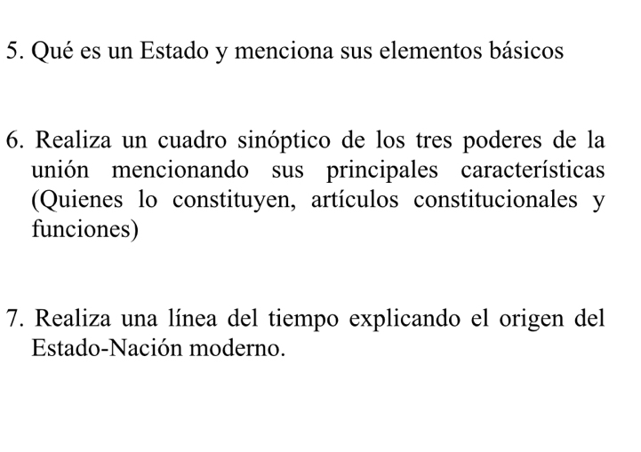 Qué es un Estado y menciona sus elementos básicos 
6. Realiza un cuadro sinóptico de los tres poderes de la 
unión mencionando sus principales características 
(Quienes lo constituyen, artículos constitucionales y 
funciones) 
7. Realiza una línea del tiempo explicando el origen del 
Estado-Nación moderno.