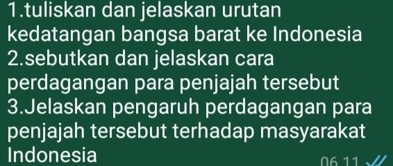 tuliskan dan jelaskan urutan 
kedatangan bangsa barat ke Indonesia 
2.sebutkan dan jelaskan cara 
perdagangan para penjajah tersebut 
3.Jelaskan pengaruh perdagangan para 
penjajah tersebut terhadap masyarakat 
Indonesia 6 11 √