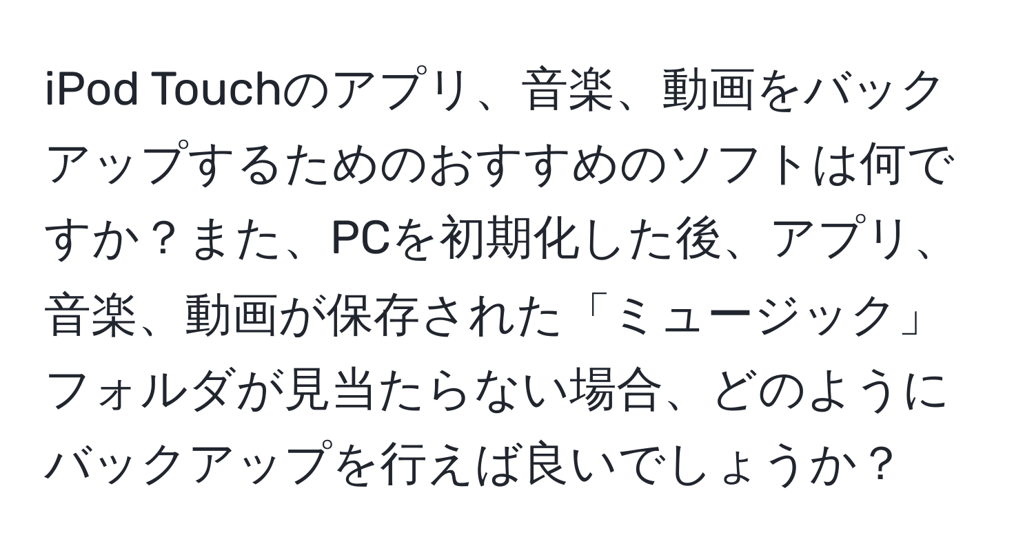 iPod Touchのアプリ、音楽、動画をバックアップするためのおすすめのソフトは何ですか？また、PCを初期化した後、アプリ、音楽、動画が保存された「ミュージック」フォルダが見当たらない場合、どのようにバックアップを行えば良いでしょうか？