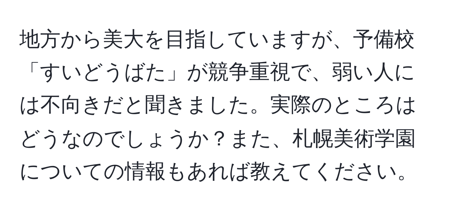 地方から美大を目指していますが、予備校「すいどうばた」が競争重視で、弱い人には不向きだと聞きました。実際のところはどうなのでしょうか？また、札幌美術学園についての情報もあれば教えてください。