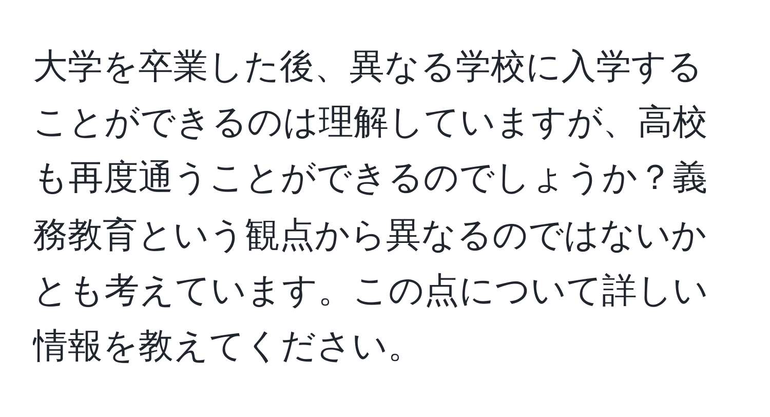 大学を卒業した後、異なる学校に入学することができるのは理解していますが、高校も再度通うことができるのでしょうか？義務教育という観点から異なるのではないかとも考えています。この点について詳しい情報を教えてください。