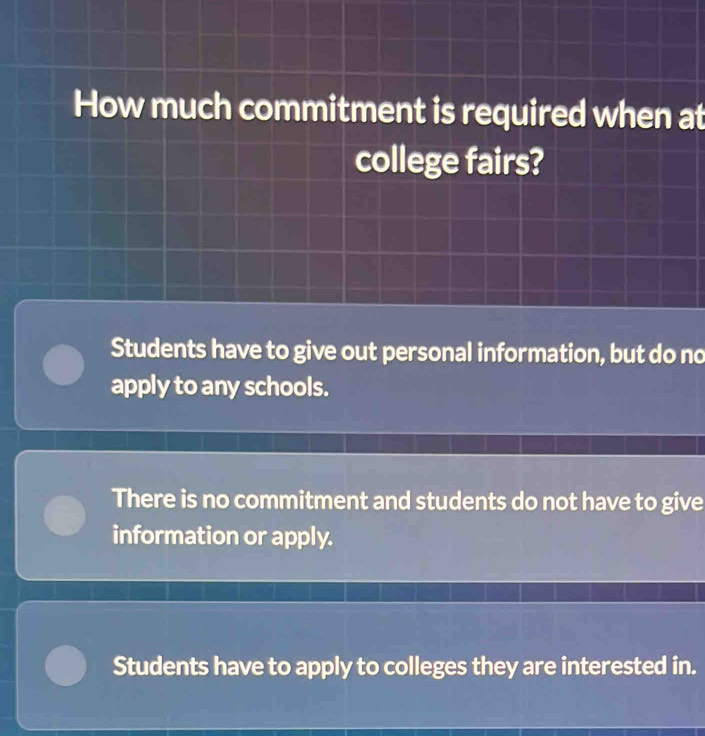 How much commitment is required when at
college fairs?
Students have to give out personal information, but do no
apply to any schools.
There is no commitment and students do not have to give
information or apply.
Students have to apply to colleges they are interested in.