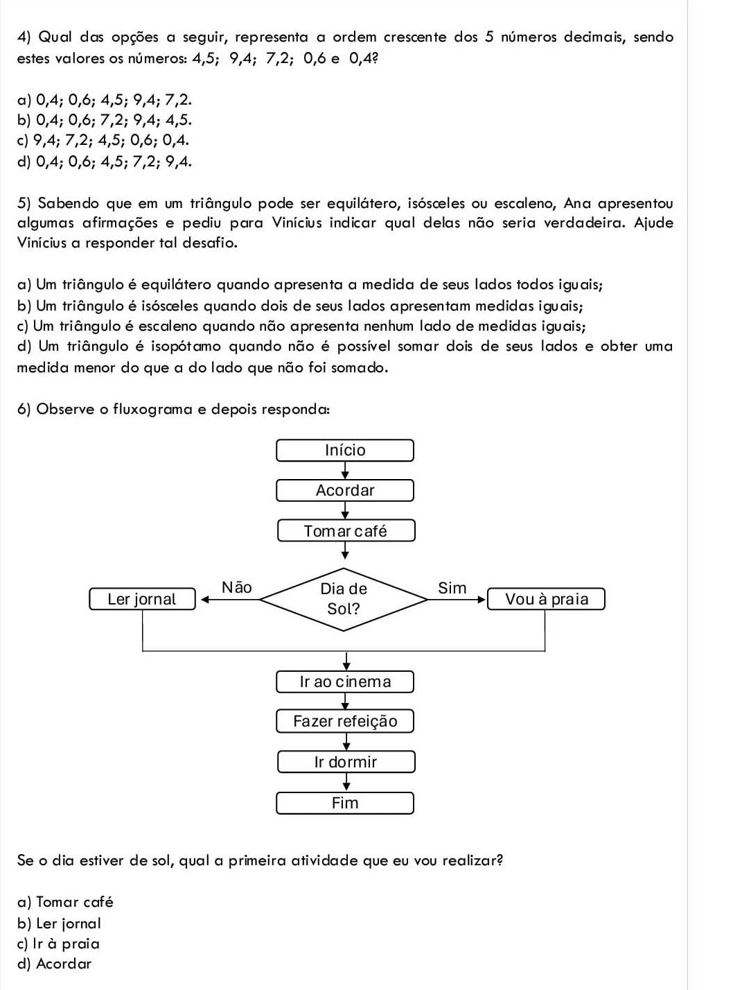 Qual das opções a seguir, representa a ordem crescente dos 5 números decimais, sendo
estes valores os números: 4, 5; 9, 4; 7, 2; 0, 6 e 0, 4?
a) 0, 4; 0, 6; 4, 5; 9, 4; 7, 2.
b) 0, 4; 0, 6; 7, 2; 9, 4; 4, 5.
c) 9, 4; 7, 2; 4, 5; 0, 6; 0, 4.
d) 0, 4; 0, 6; 4, 5; 7, 2; 9, 4.
5) Sabendo que em um triângulo pode ser equilátero, isóscles ou escaleno, Ana apresentou
algumas afirmações e pediu para Vinícius indicar qual delas não seria verdadeira. Ajude
Vinícius a responder tal desafio.
a) Um triângulo é equilátero quando apresenta a medida de seus lados todos iguais;
b) Um triângulo éisósceles quando dois de seus lados apresentam medidas iguais;
c) Um triângulo é escaleno quando não apresenta nenhum lado de medidas iguais;
d) Um triângulo é isopótamo quando não é possível somar dois de seus lados e obter uma
medida menor do que a do lado que não foi somado.
6) Observe o fluxograma e depois responda:
Início
Acordar
Tom ar café
Ler jornal Não Dia de Sim Vou à praia
Sol?
Ir ao cinema
Fazer refeição
Ir dormir
Fim
Se o dia estiver de sol, qual a primeira atividade que eu vou realizar?
a) Tomar café
b) Ler jornal
c) Ir à praia
d) Acordar