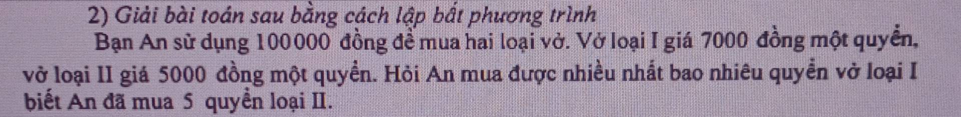 Giải bài toán sau bằng cách lập bất phương trình 
Bạn An sử dụng 100000 đồng đề mua hai loại vở. Vở loại I giá 7000 đồng một quyển, 
vở loại II giá 5000 đồng một quyền. Hỏi An mua được nhiều nhất bao nhiêu quyền vở loại I 
biết An đã mua 5 quyền loại II.