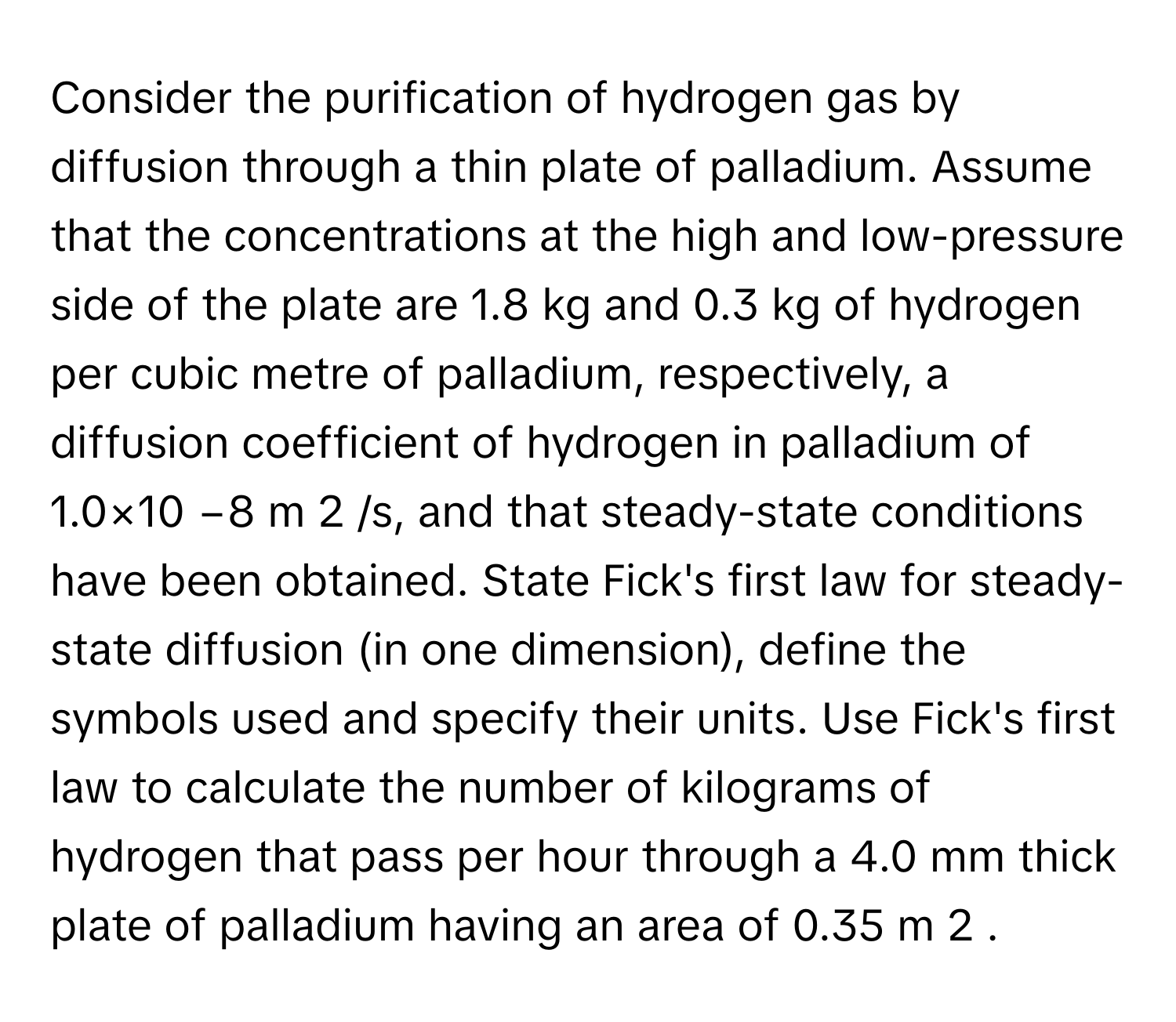 Consider the purification of hydrogen gas by diffusion through a thin plate of palladium. Assume that the concentrations at the high and low-pressure side of the plate are 1.8 kg and 0.3 kg of hydrogen per cubic metre of palladium, respectively, a diffusion coefficient of hydrogen in palladium of 1.0×10 −8 m 2 /s, and that steady-state conditions have been obtained. State Fick's first law for steady-state diffusion (in one dimension), define the symbols used and specify their units. Use Fick's first law to calculate the number of kilograms of hydrogen that pass per hour through a 4.0 mm thick plate of palladium having an area of 0.35 m 2 .