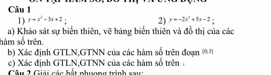 y=x^2-3x+2; 2) y=-2x^2+5x-2 :
a) Khảo sát sự biển thiên, vẽ bảng biển thiên và đồ thị của các
hàm số trên.
b) Xác định GTLN,GTNN của các hàm số trên đoạn [0;3]
c) Xác định GTLN,GTNN của các hàm số trên :
Câu 2 Giải các bất phuong trình sau: