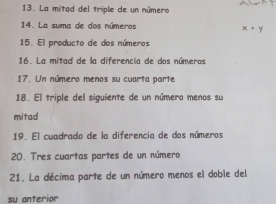 La mitad del triple de un número 
14. La suma de dos números
x+y
15. El producto de dos números 
16. La mitad de la diferencia de dos números 
17. Un número menos su cuarta parte 
18. El triple del siguiente de un número menos su 
mitad 
19. El cuadrado de la diferencia de dos números 
20. Tres cuartas partes de un número 
21. La décima parte de un número menos el doble del 
su anterior