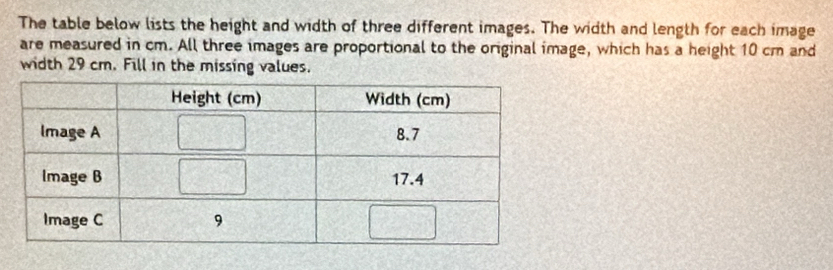 The table below lists the height and width of three different images. The width and length for each image 
are measured in cm. All three images are proportional to the original image, which has a height 10 cm and 
width 29 cm. Fill in the missing values.