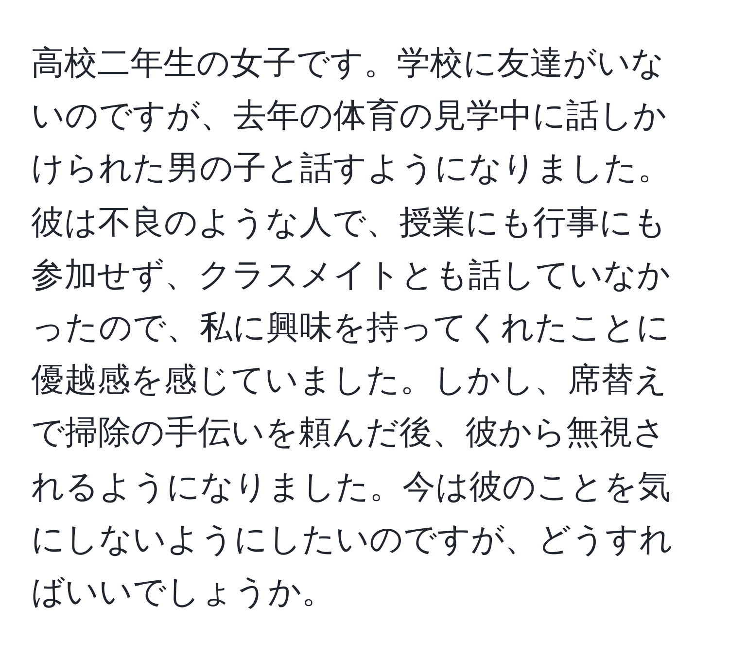 高校二年生の女子です。学校に友達がいないのですが、去年の体育の見学中に話しかけられた男の子と話すようになりました。彼は不良のような人で、授業にも行事にも参加せず、クラスメイトとも話していなかったので、私に興味を持ってくれたことに優越感を感じていました。しかし、席替えで掃除の手伝いを頼んだ後、彼から無視されるようになりました。今は彼のことを気にしないようにしたいのですが、どうすればいいでしょうか。