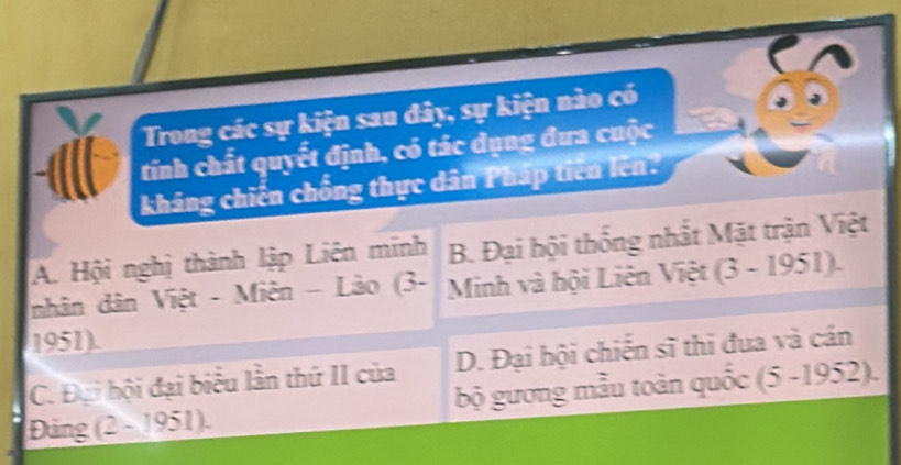 Trong các sự kiện sau đây, sự kiện nào có
tinh chất quyết định, có tác dụng đưa cuộc
kháng chiến chống thực dân Pháp tiên lên.
A. Hội nghị thành lập Liên minh B. Đại hội thống nhất Mặt trận Việt
nhân dân Việt - Miên - Lào (3- Minh và hội Liên Việt (3-1951). 
1951)
D. Đại hội chiến sĩ thi đua và cán
C. Đại hội đại biểu lần thứ II của bộ gương mẫu toàn quốc (5-1952). 
Đảng (2-1951).