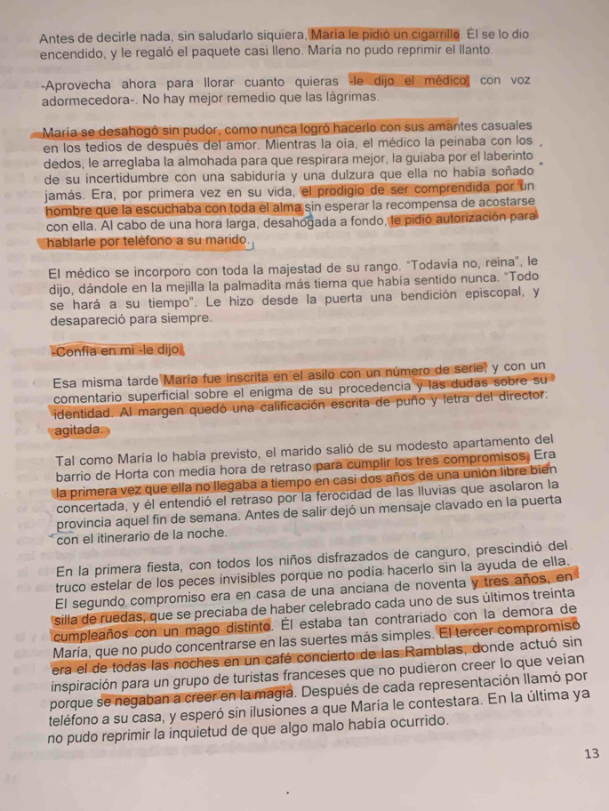 Antes de decirle nada, sin saludarlo siquiera, María le pidió un cigarrillo. Él se lo dio
encendido, y le regaló el paquete casi lleno. María no pudo reprimir el llanto.
-Aprovecha ahora para llorar cuanto quieras -le dijo el médico con voz
adormecedora-. No hay mejor remedio que las lágrimas.
María se desahogó sin pudor, como nunca logró hacerlo con sus amantes casuales
en los tedios de después del amor. Mientras la oía, el médico la peinaba con los
dedos, le arreglaba la almohada para que respirara mejor, la guiaba por el laberinto
de su incertidumbre con una sabiduría y una dulzura que ella no había soñado
jamás. Era, por primera vez en su vida, el prodigio de ser comprendida por un
hombre que la escuchaba con toda el alma sin esperar la recompensa de acostarse
con ella. Al cabo de una hora larga, desahogada a fondo, le pidió autorización para
hablarle por teléfono a su marido.
El médico se incorporo con toda la majestad de su rango. "Todavía no, reina", le
dijo, dándole en la mejilla la palmadita más tierna que había sentido nunca. "Todo
se hará a su tiempo". Le hizo desde la puerta una bendición episcopal, y
desapareció para siempre.
-Confía en mi -le dijo
Esa misma tarde María fue inscrita en el asilo con un número de serie, y con un
comentario superficial sobre el enigma de su procedencia y las dudas sobre su
identidad. Al margen quedó una calificación escrita de puño y letra del director:
agitada
Tal como María lo había previsto, el marido salió de su modesto apartamento del
barrio de Horta con media hora de retraso para cumplir los três compromisos. Era
la primera vez que ella no llegaba a tiempo en casi dos años de una unión libre bien
concertada, y él entendió el retraso por la ferocidad de las lluvias que asolaron la
provincia aquel fin de semana. Antes de salir dejó un mensaje clavado en la puerta
con el itinerario de la noche.
En la primera fiesta, con todos los niños disfrazados de canguro, prescindió del
truco estelar de los peces invisibles porque no podía hacerlo sin la ayuda de ella.
El segundo compromiso era en casa de una anciana de noventa y tres años, en
silla de ruedas, que se preciaba de haber celebrado cada uno de sus últimos treinta
cumpleaños con un mago distinto. Él estaba tan contrariado con la demora de
María, que no pudo concentrarse en las suertes más simples. El tercer compromiso
era el de todas las noches en un café concierto de las Ramblas, donde actuó sin
inspiración para un grupo de turistas franceses que no pudieron creer lo que veían
porque se negaban a creer en la magia. Después de cada representación llamó por
teléfono a su casa, y esperó sin ilusiones a que María le contestara. En la última ya
no pudo reprimir la inquietud de que algo malo había ocurrido.
13