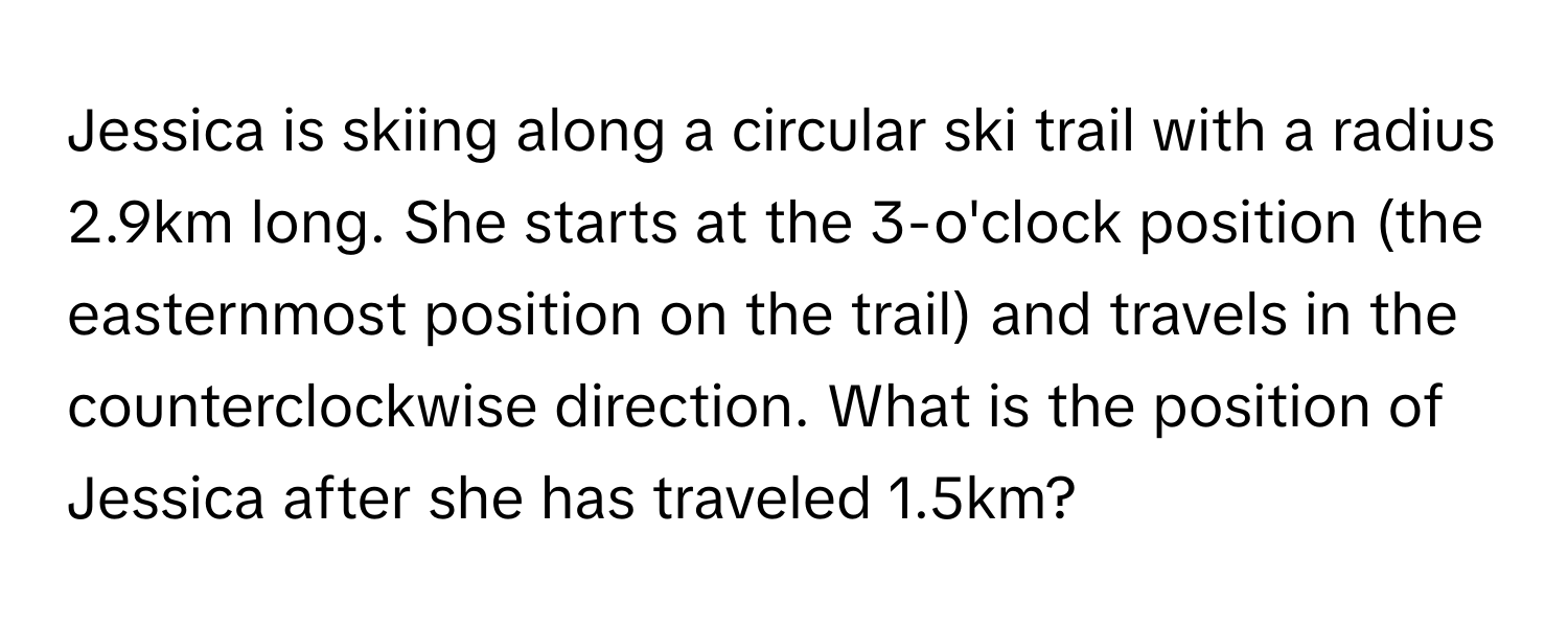 Jessica is skiing along a circular ski trail with a radius 2.9km long. She starts at the 3-o'clock position (the easternmost position on the trail) and travels in the 
counterclockwise direction. What is the position of Jessica after she has traveled 1.5km?