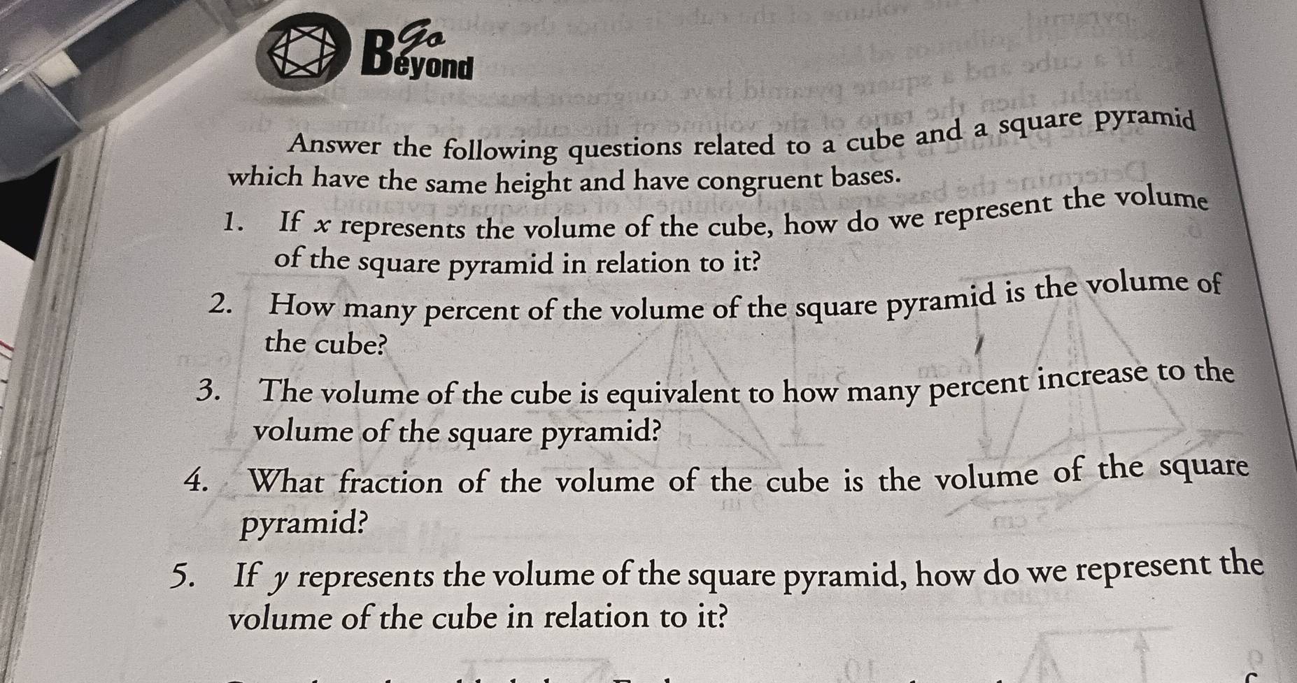 DG 
Déyond 
Answer the following questions related to a cube and a square pyramid 
which have the same height and have congruent bases. 
1. If x represents the volume of the cube, how do we represent the volume 
of the square pyramid in relation to it? 
2. How many percent of the volume of the square pyramid is the volume of 
the cube? 
3. The volume of the cube is equivalent to how many percent increase to the 
volume of the square pyramid? 
4. What fraction of the volume of the cube is the volume of the square 
pyramid? 
5. If y represents the volume of the square pyramid, how do we represent the 
volume of the cube in relation to it?