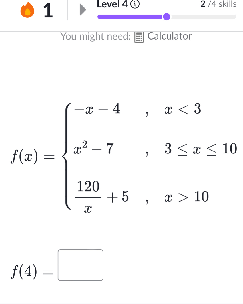 Level 4 ① 2 /4 skills 
You might need: Calculator
f(x)=beginarrayl x4,x<3 x^2-7,3≤ x<10 28,x>20endarray.
f(4)=□