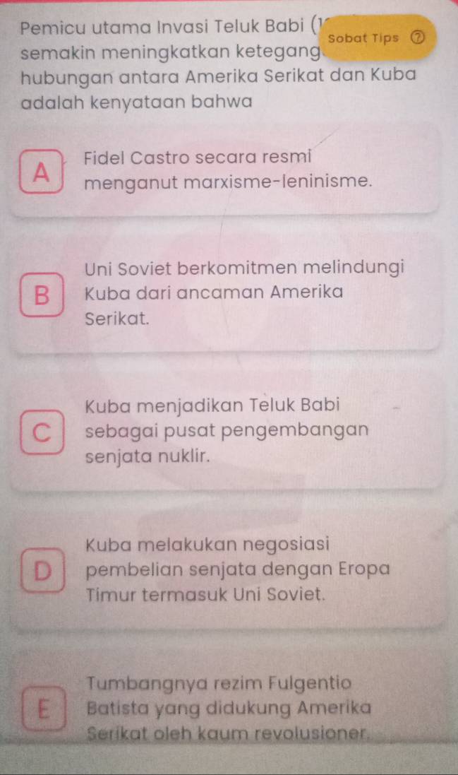 Pemicu utama Invasi Teluk Babi (1
Sobat Tips ⑦
semakin meningkatkan ketegang
hubungan antara Amerika Serikat dan Kuba
adalah kenyataan bahwa
A Fidel Castro secara resmi
menganut marxisme-leninisme.
Uni Soviet berkomitmen melindungi
B Kuba dari ancaman Amerika
Serikat.
Kuba menjadikan Teluk Babi
C sebagai pusat pengembangan
senjata nuklir.
Kuba melakukan negosiasi
D pembelian senjata dengan Eropa
Timur termasuk Uni Soviet.
Tumbangnya rezim Fulgentio
E Batista yang didukung Amerika
Serikat oleh kaum revolusioner.