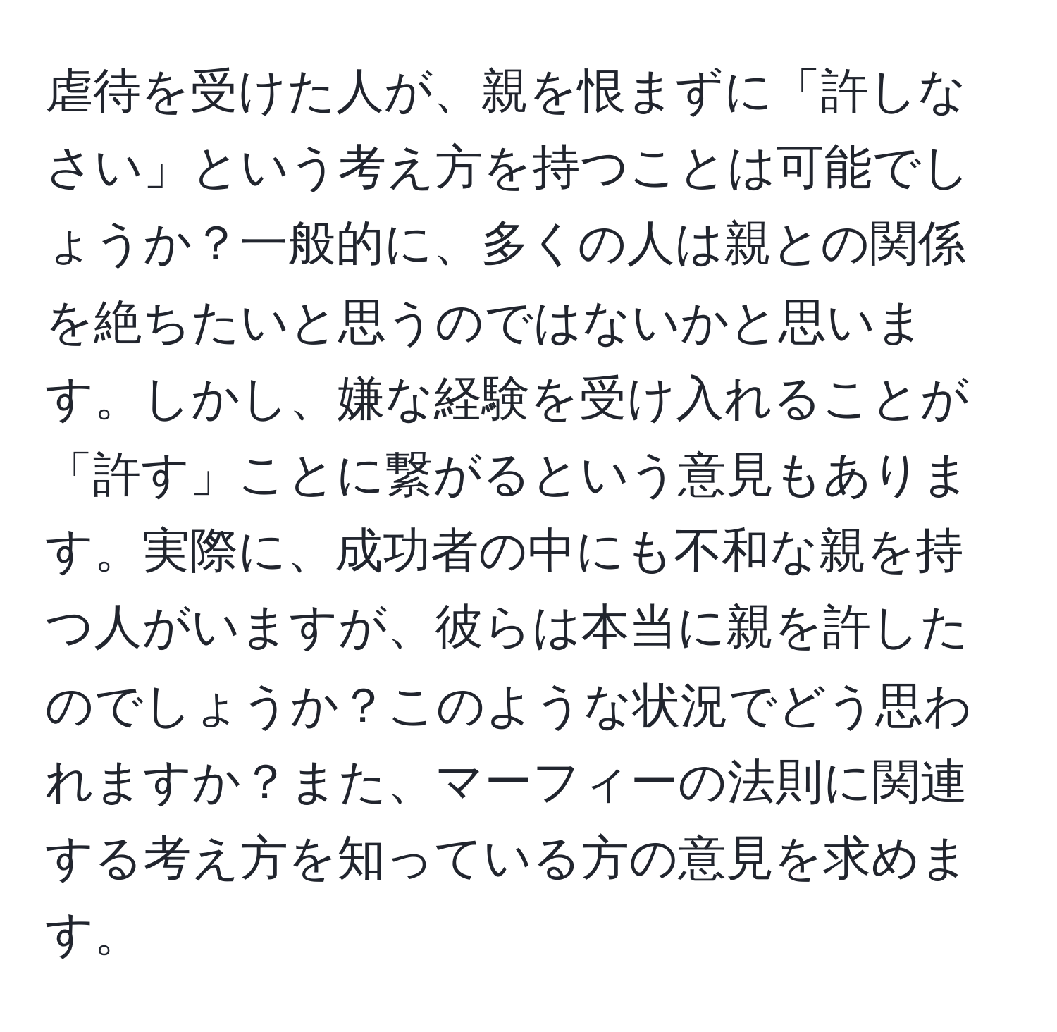 虐待を受けた人が、親を恨まずに「許しなさい」という考え方を持つことは可能でしょうか？一般的に、多くの人は親との関係を絶ちたいと思うのではないかと思います。しかし、嫌な経験を受け入れることが「許す」ことに繋がるという意見もあります。実際に、成功者の中にも不和な親を持つ人がいますが、彼らは本当に親を許したのでしょうか？このような状況でどう思われますか？また、マーフィーの法則に関連する考え方を知っている方の意見を求めます。