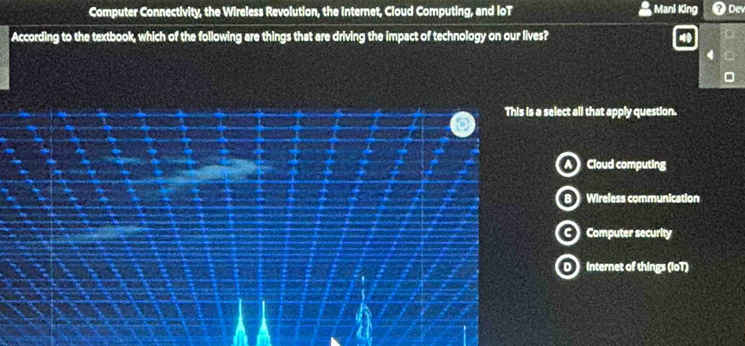 Computer Connectivity, the Wireless Revolution, the Internet, Cloud Computing, and IoT Mani King Dev
According to the textbook, which of the following are things that are driving the impact of technology on our lives?
This is a select all that apply question.
a
Cloud computing
Wireless communication
Computer security
O internet of things (IoT)