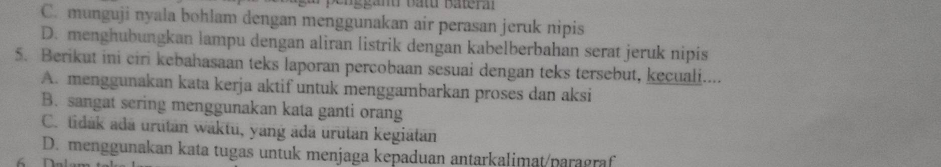 penggan Bâtu Bateral
C. munguji nyala bohlam dengan menggunakan air perasan jeruk nipis
D. menghubungkan lampu dengan aliran listrik dengan kabelberbahan serat jeruk nipis
5. Berikut ini ciri kebahasaan teks laporan percobaan sesuai dengan teks tersebut, kecuali....
A. menggunakan kata kerja aktif untuk menggambarkan proses dan aksi
B. sangat sering menggunakan kata ganti orang
C. tidak ada urutan waktu, yang ada urutan kegiatan
D. menggunakan kata tugas untuk menjaga kepaduan antarkalimat/paragraf