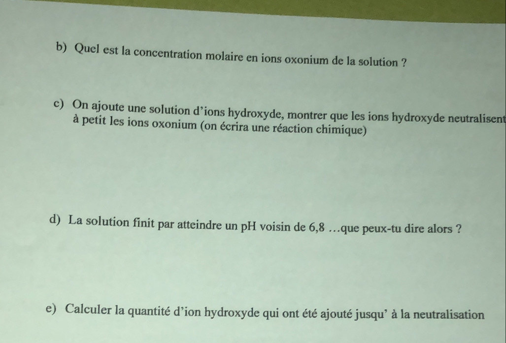 Quel est la concentration molaire en ions oxonium de la solution ? 
c) On ajoute une solution d’ions hydroxyde, montrer que les ions hydroxyde neutralisent 
à petit les ions oxonium (on écrira une réaction chimique) 
d) La solution finit par atteindre un pH voisin de 6,8 …que peux-tu dire alors ? 
e) Calculer la quantité d’ion hydroxyde qui ont été ajouté jusqu’ à la neutralisation